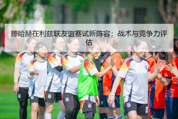 滕哈赫在利兹联友谊赛试新阵容：战术与竞争力评估